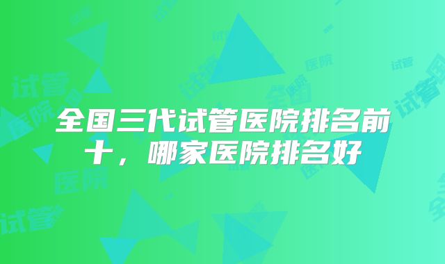 全国三代试管医院排名前十,哪家医院排名好
