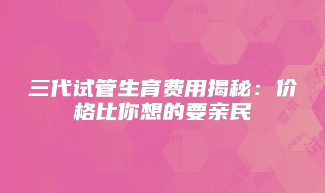 三代试管生育费用揭秘：价格比你想的要亲民