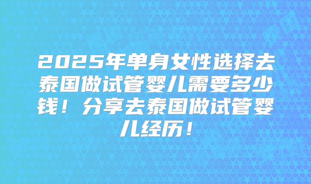 2025年单身女性选择去泰国做试管婴儿需要多少钱！分享去泰国做试管婴儿经历！