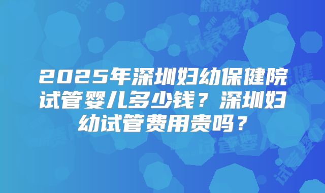 2025年深圳妇幼保健院试管婴儿多少钱？深圳妇幼试管费用贵吗？