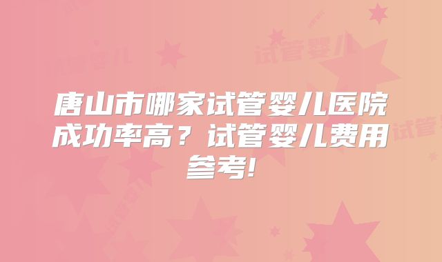 唐山市哪家试管婴儿医院成功率高？试管婴儿费用参考!