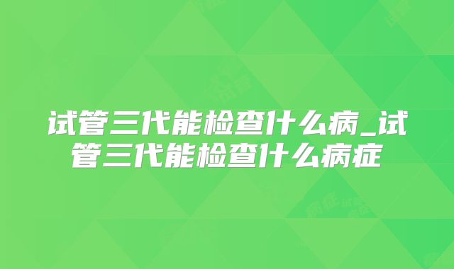 试管三代能检查什么病_试管三代能检查什么病症