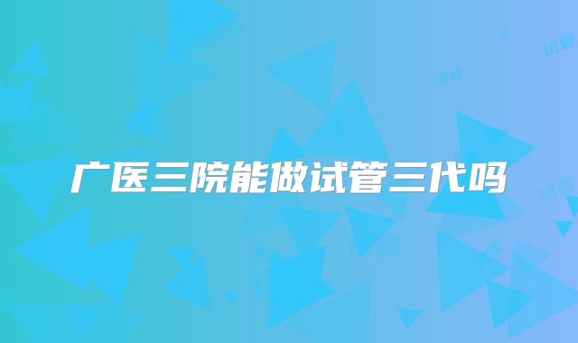 广医三院能做试管三代吗