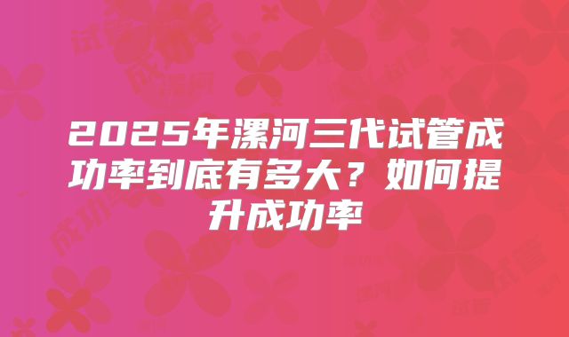 2025年漯河三代试管成功率到底有多大？如何提升成功率