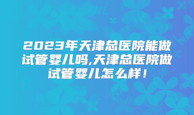2023年天津总医院能做试管婴儿吗,天津总医院做试管婴儿怎么样!