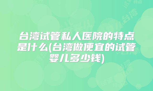 台湾试管私人医院的特点是什么(台湾做便宜的试管婴儿多少钱)