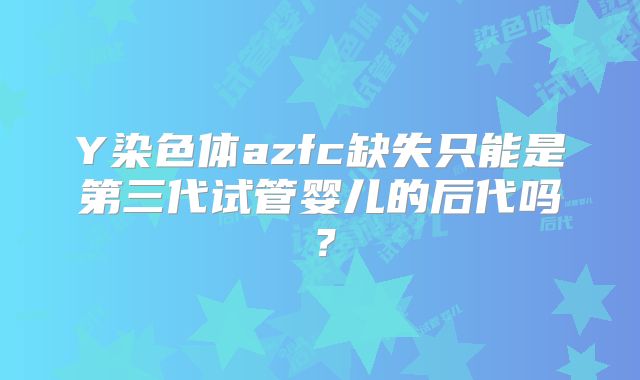 Y染色体azfc缺失只能是第三代试管婴儿的后代吗？