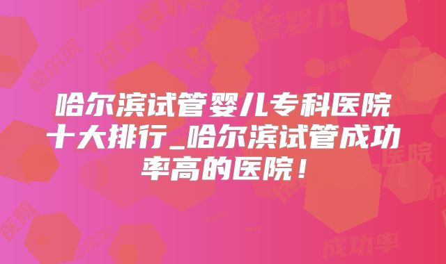 哈尔滨试管婴儿专科医院十大排行_哈尔滨试管成功率高的医院!