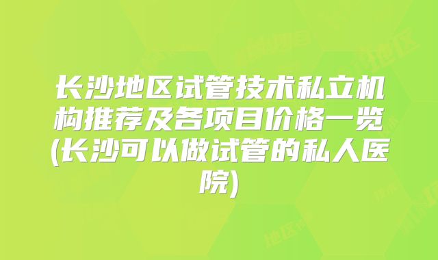 长沙地区试管技术私立机构推荐及各项目价格一览(长沙可以做试管的私人医院)