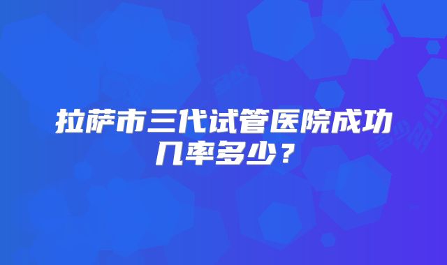 拉萨市三代试管医院成功几率多少？