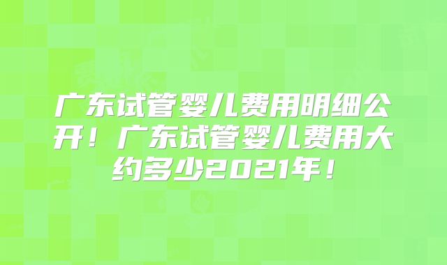 广东试管婴儿费用明细公开!广东试管婴儿费用大约多少2021年!