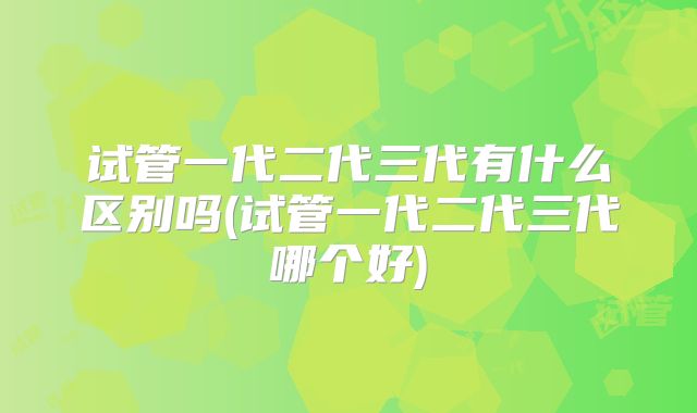 试管一代二代三代有什么区别吗(试管一代二代三代哪个好)