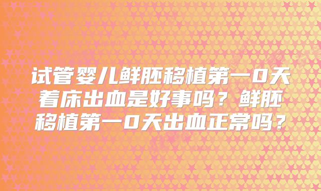 试管婴儿鲜胚移植第一0天着床出血是好事吗？鲜胚移植第一0天出血正常吗？