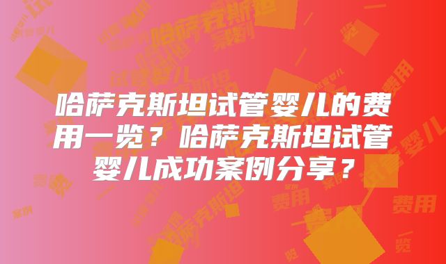 哈萨克斯坦试管婴儿的费用一览？哈萨克斯坦试管婴儿成功案例分享？