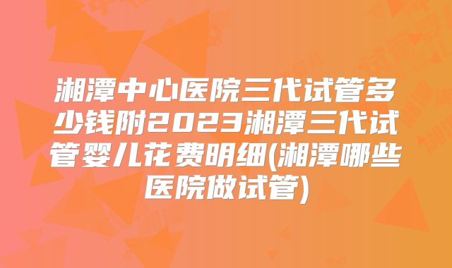 湘潭中心医院三代试管多少钱附2023湘潭三代试管婴儿花费明细(湘潭哪些医院做试管)