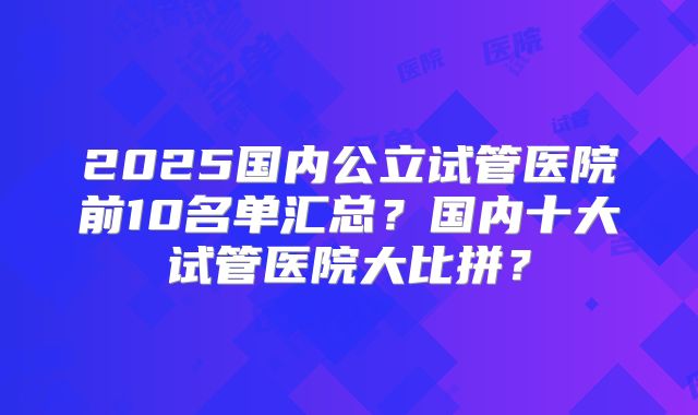 2025国内公立试管医院前10名单汇总?国内十大试管医院大比拼?