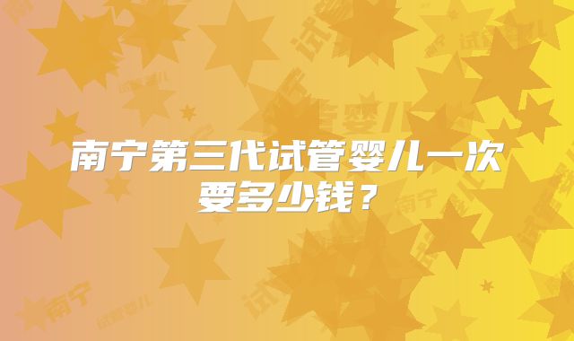 南宁第三代试管婴儿一次要多少钱？