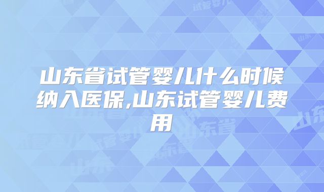 山东省试管婴儿什么时候纳入医保,山东试管婴儿费用