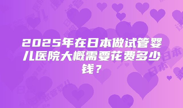 2025年在日本做试管婴儿医院大概需要花费多少钱?