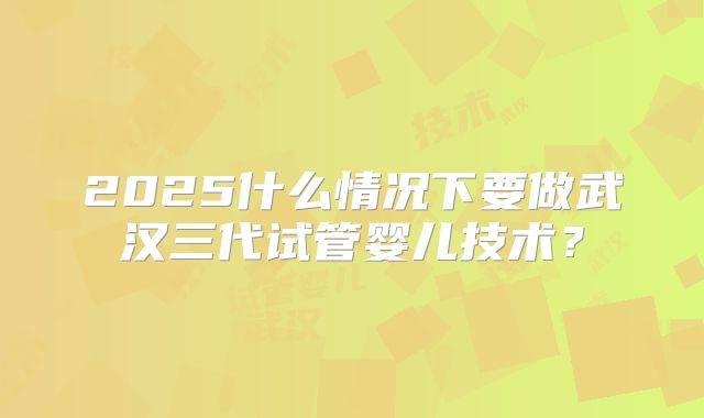 2025什么情况下要做武汉三代试管婴儿技术？