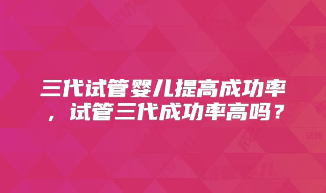 三代试管婴儿提高成功率,试管三代成功率高吗?