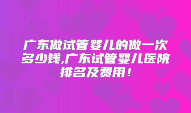 广东做试管婴儿的做一次多少钱,广东试管婴儿医院排名及费用！