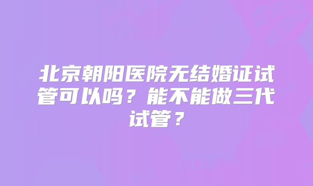 北京朝阳医院无结婚证试管可以吗？能不能做三代试管？