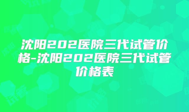 沈阳202医院三代试管价格-沈阳202医院三代试管价格表