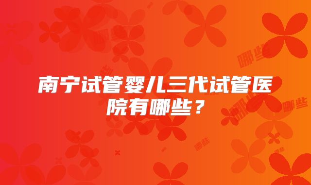 南宁试管婴儿三代试管医院有哪些?