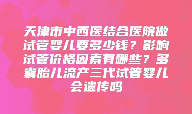 天津市中西医结合医院做试管婴儿要多少钱？影响试管价格因素有哪些？多囊胎儿流产三代试管婴儿会遗传吗