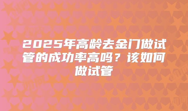 2025年高龄去金门做试管的成功率高吗?该如何做试管