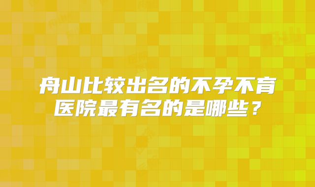 舟山比较出名的不孕不育医院最有名的是哪些？