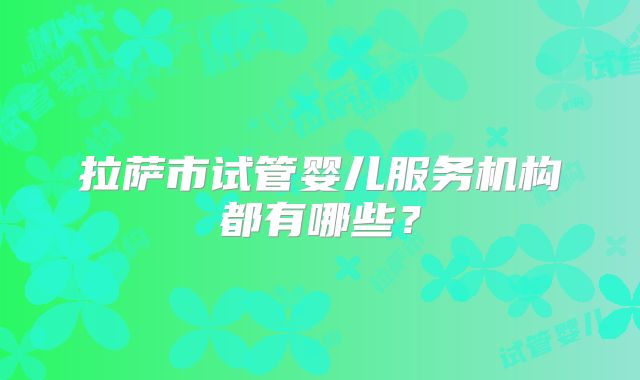 拉萨市试管婴儿服务机构都有哪些？
