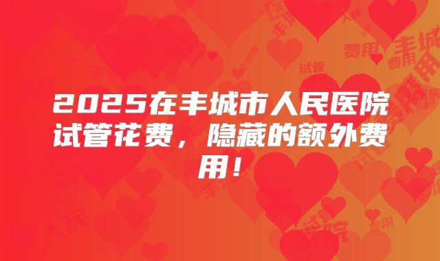 2025在丰城市人民医院试管花费，隐藏的额外费用！