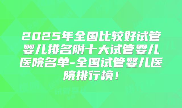 2025年全国比较好试管婴儿排名附十大试管婴儿医院名单-全国试管婴儿医院排行榜！
