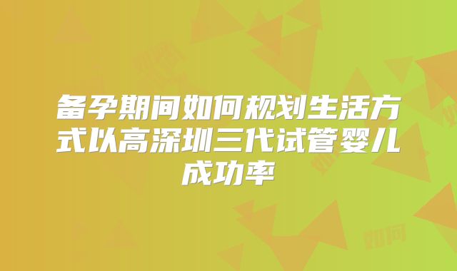 备孕期间如何规划生活方式以高深圳三代试管婴儿成功率