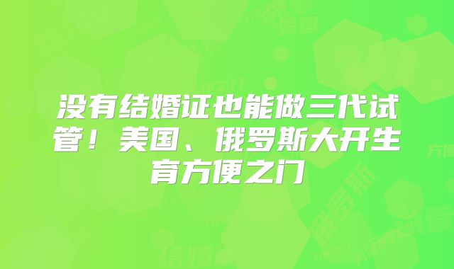 没有结婚证也能做三代试管！美国、俄罗斯大开生育方便之门