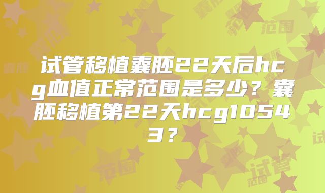 试管移植囊胚22天后hcg血值正常范围是多少？囊胚移植第22天hcg10543？