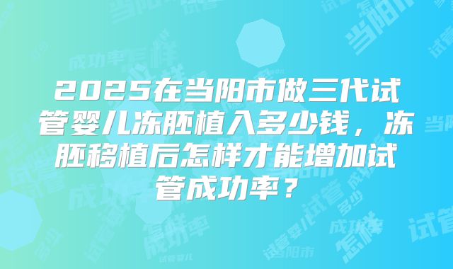 2025在当阳市做三代试管婴儿冻胚植入多少钱,冻胚移植后怎样才能增加试管成功率?