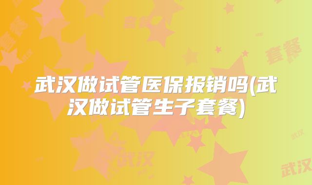 武汉做试管医保报销吗(武汉做试管生子套餐)