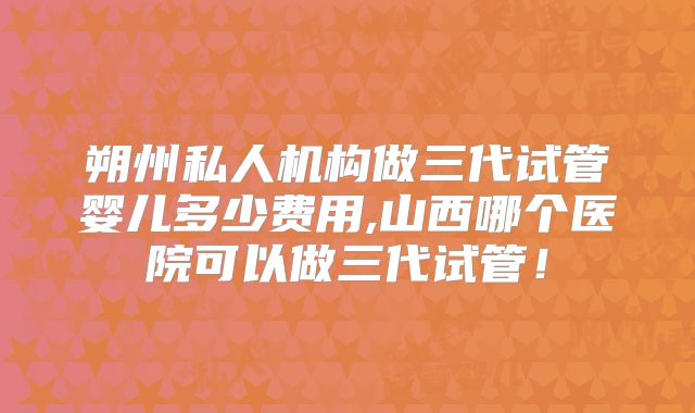 朔州私人机构做三代试管婴儿多少费用,山西哪个医院可以做三代试管！