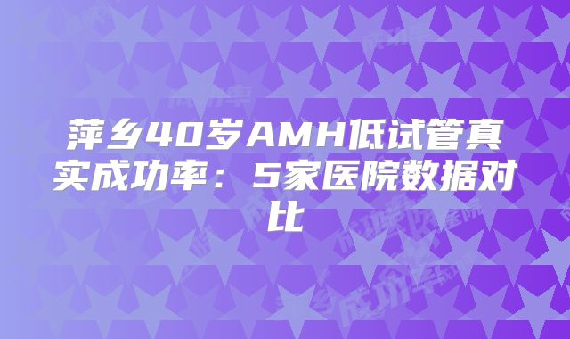 萍乡40岁AMH低试管真实成功率：5家医院数据对比