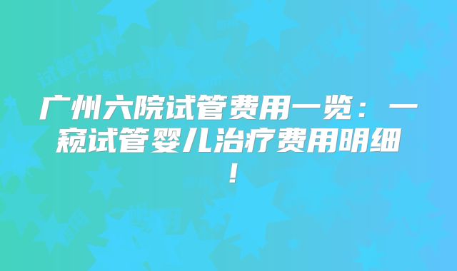 广州六院试管费用一览:一窥试管婴儿治疗费用明细!