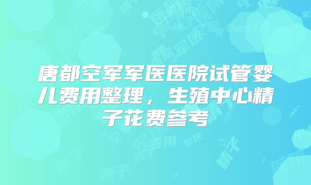 唐都空军军医医院试管婴儿费用整理，生殖中心精子花费参考