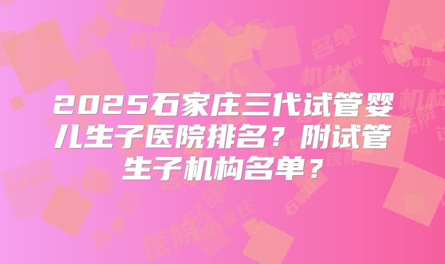 2025石家庄三代试管婴儿生子医院排名？附试管生子机构名单？