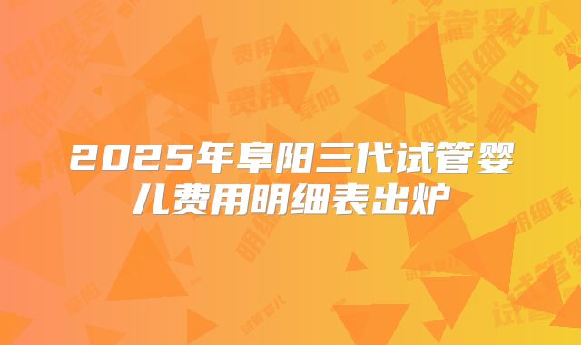 2025年阜阳三代试管婴儿费用明细表出炉