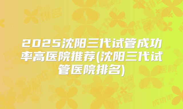 2025沈阳三代试管成功率高医院推荐(沈阳三代试管医院排名)