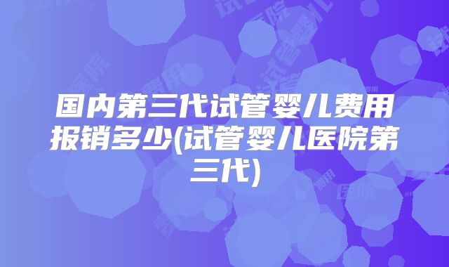 国内第三代试管婴儿费用报销多少(试管婴儿医院第三代)