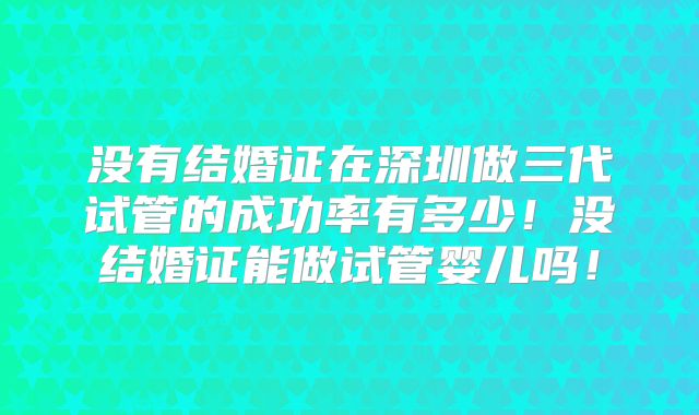 没有结婚证在深圳做三代试管的成功率有多少!没结婚证能做试管婴儿吗!