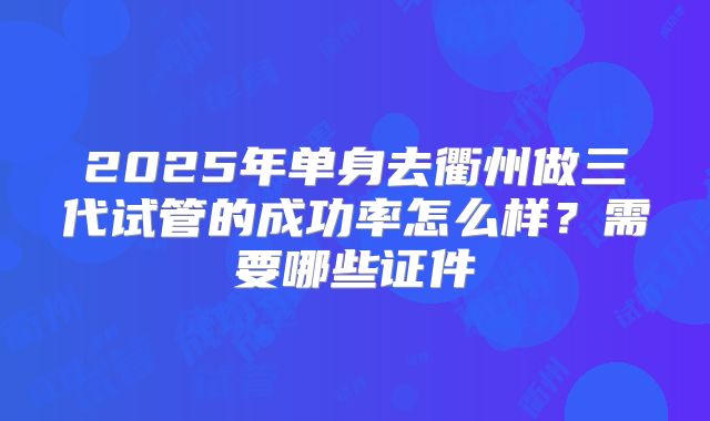 2025年单身去衢州做三代试管的成功率怎么样?需要哪些证件